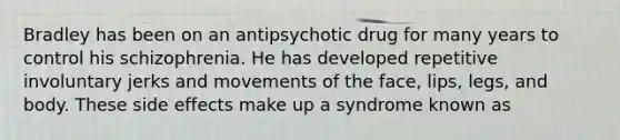 Bradley has been on an antipsychotic drug for many years to control his schizophrenia. He has developed repetitive involuntary jerks and movements of the face, lips, legs, and body. These side effects make up a syndrome known as