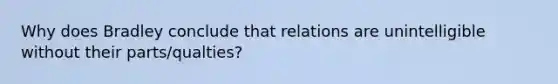 Why does Bradley conclude that relations are unintelligible without their parts/qualties?