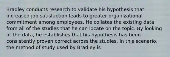 Bradley conducts research to validate his hypothesis that increased job satisfaction leads to greater organizational commitment among employees. He collates the existing data from all of the studies that he can locate on the topic. By looking at the data, he establishes that his hypothesis has been consistently proven correct across the studies. In this scenario, the method of study used by Bradley is