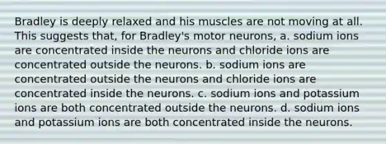 Bradley is deeply relaxed and his muscles are not moving at all. This suggests that, for Bradley's motor neurons, a. sodium ions are concentrated inside the neurons and chloride ions are concentrated outside the neurons. b. sodium ions are concentrated outside the neurons and chloride ions are concentrated inside the neurons. c. sodium ions and potassium ions are both concentrated outside the neurons. d. sodium ions and potassium ions are both concentrated inside the neurons.