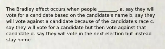 The Bradley effect occurs when people ________. a. say they will vote for a candidate based on the candidate's name b. say they will vote against a candidate because of the candidate's race c. say they will vote for a candidate but then vote against that candidate d. say they will vote in the next election but instead stay home