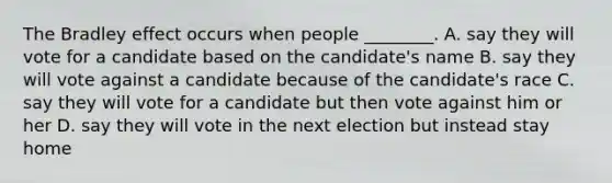 The Bradley effect occurs when people ________. A. say they will vote for a candidate based on the candidate's name B. say they will vote against a candidate because of the candidate's race C. say they will vote for a candidate but then vote against him or her D. say they will vote in the next election but instead stay home