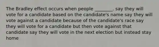 The Bradley effect occurs when people ________. say they will vote for a candidate based on the candidate's name say they will vote against a candidate because of the candidate's race say they will vote for a candidate but then vote against that candidate say they will vote in the next election but instead stay home