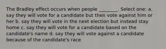 The Bradley effect occurs when people ________. Select one: a. say they will vote for a candidate but then vote against him or her b. say they will vote in the next election but instead stay home c. say they will vote for a candidate based on the candidate's name d. say they will vote against a candidate because of the candidate's race