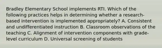 Bradley Elementary School implements RTI. Which of the following practices helps in determining whether a​ research-based intervention is implemented​ appropriately? A. Consistent and undifferentiated instruction B. Classroom observations of the teaching C. Alignment of intervention components with​ grade-level curriculum D. Universal screening of students