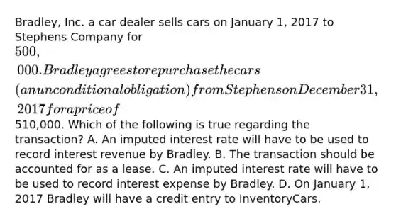 Bradley, Inc. a car dealer sells cars on January 1, 2017 to Stephens Company for 500,000. Bradley agrees to repurchase the cars (an unconditional obligation) from Stephens on December 31, 2017 for a price of510,000. Which of the following is true regarding the transaction? A. An imputed interest rate will have to be used to record interest revenue by Bradley. B. The transaction should be accounted for as a lease. C. An imputed interest rate will have to be used to record interest expense by Bradley. D. On January 1, 2017 Bradley will have a credit entry to InventoryCars.