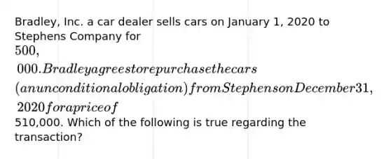 Bradley, Inc. a car dealer sells cars on January 1, 2020 to Stephens Company for 500,000. Bradley agrees to repurchase the cars (an unconditional obligation) from Stephens on December 31, 2020 for a price of510,000. Which of the following is true regarding the transaction?