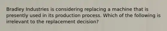 Bradley Industries is considering replacing a machine that is presently used in its production process. Which of the following is irrelevant to the replacement​ decision?