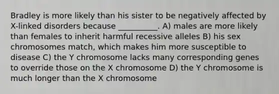 Bradley is more likely than his sister to be negatively affected by X-linked disorders because __________. A) males are more likely than females to inherit harmful recessive alleles B) his sex chromosomes match, which makes him more susceptible to disease C) the Y chromosome lacks many corresponding genes to override those on the X chromosome D) the Y chromosome is much longer than the X chromosome