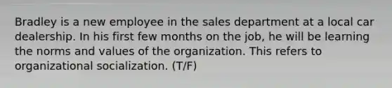 Bradley is a new employee in the sales department at a local car dealership. In his first few months on the job, he will be learning the norms and values of the organization. This refers to organizational socialization. (T/F)