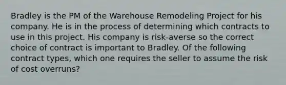 Bradley is the PM of the Warehouse Remodeling Project for his company. He is in the process of determining which contracts to use in this project. His company is risk-averse so the correct choice of contract is important to Bradley. Of the following contract types, which one requires the seller to assume the risk of cost overruns?