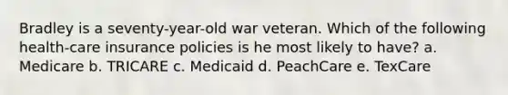 Bradley is a seventy-year-old war veteran. Which of the following health-care insurance policies is he most likely to have? a. ​Medicare b. ​TRICARE c. ​Medicaid d. ​PeachCare e. ​TexCare