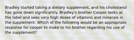 Bradley started taking a dietary supplement, and his cholesterol has gone down significantly. Bradley's brother Cooper looks at the label and sees very high doses of vitamins and minerals in the supplement. Which of the following would be an appropriate response for cooper to make to his brother regarding his use of the supplement?