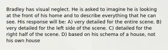 Bradley has visual neglect. He is asked to imagine he is looking at the front of his home and to describe everything that he can see. His response will be: A) very detailed for the entire scene. B) very detailed for the left side of the scene. C) detailed for the right half of the scene. D) based on his schema of a house, not his own house