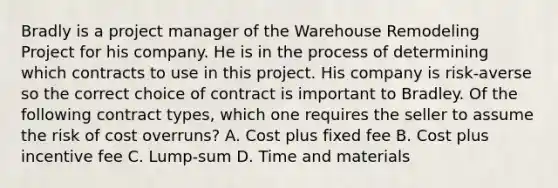 Bradly is a project manager of the Warehouse Remodeling Project for his company. He is in the process of determining which contracts to use in this project. His company is risk-averse so the correct choice of contract is important to Bradley. Of the following contract types, which one requires the seller to assume the risk of cost overruns? A. Cost plus fixed fee B. Cost plus incentive fee C. Lump-sum D. Time and materials