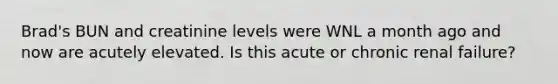 Brad's BUN and creatinine levels were WNL a month ago and now are acutely elevated. Is this acute or chronic renal failure?