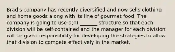 Brad's company has recently diversified and now sells clothing and home goods along with its line of gourmet food. The company is going to use a(n) _______ structure so that each division will be self-contained and the manager for each division will be given responsibility for developing the strategies to allow that division to compete effectively in the market.