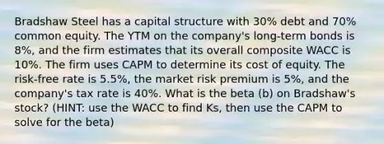 Bradshaw Steel has a capital structure with 30% debt and 70% common equity. The YTM on the company's long-term bonds is 8%, and the firm estimates that its overall composite WACC is 10%. The firm uses CAPM to determine its cost of equity. The risk-free rate is 5.5%, the market risk premium is 5%, and the company's tax rate is 40%. What is the beta (b) on Bradshaw's stock? (HINT: use the WACC to find Ks, then use the CAPM to solve for the beta)