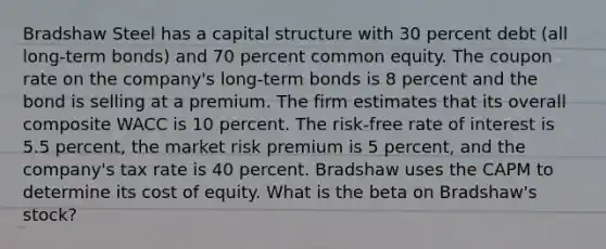 Bradshaw Steel has a capital structure with 30 percent debt (all long-term bonds) and 70 percent common equity. The coupon rate on the company's long-term bonds is 8 percent and the bond is selling at a premium. The firm estimates that its overall composite WACC is 10 percent. The risk-free rate of interest is 5.5 percent, the market risk premium is 5 percent, and the company's tax rate is 40 percent. Bradshaw uses the CAPM to determine its cost of equity. What is the beta on Bradshaw's stock?