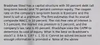 Bradshaw Steel has a capital structure with 30 percent debt (all long-term bonds) and 70 percent common equity. The coupon rate on the company's long-term bonds is 8 percent and the bond is sell at a premium. The firm estimates that its overall composite WACC is 10 percent. The risk-free rate of interest is 5.5 percent, the market risk premium is 5 percent, and the company's tax rate is 40 percent. Bradshaw uses the CAPM to determine its cost of equity. What is the beta on Bradshaw's stock? a. 0.64 b. 1.07 c. 1.35 d. Cannot be solved because not enough information is provided e. None of the above