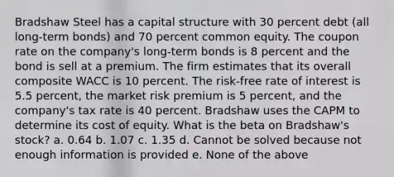 Bradshaw Steel has a capital structure with 30 percent debt (all long-term bonds) and 70 percent common equity. The coupon rate on the company's long-term bonds is 8 percent and the bond is sell at a premium. The firm estimates that its overall composite WACC is 10 percent. The risk-free rate of interest is 5.5 percent, the market risk premium is 5 percent, and the company's tax rate is 40 percent. Bradshaw uses the CAPM to determine its cost of equity. What is the beta on Bradshaw's stock? a. 0.64 b. 1.07 c. 1.35 d. Cannot be solved because not enough information is provided e. None of the above