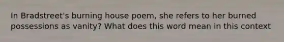 In Bradstreet's burning house poem, she refers to her burned possessions as vanity? What does this word mean in this context