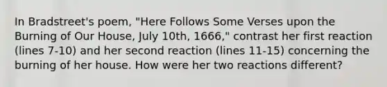 In Bradstreet's poem, "Here Follows Some Verses upon the Burning of Our House, July 10th, 1666," contrast her first reaction (lines 7-10) and her second reaction (lines 11-15) concerning the burning of her house. How were her two reactions different?