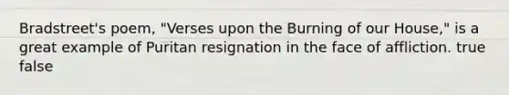 Bradstreet's poem, "Verses upon the Burning of our House," is a great example of Puritan resignation in the face of affliction. true false