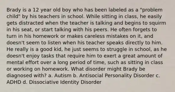 Brady is a 12 year old boy who has been labeled as a "problem child" by his teachers in school. While sitting in class, he easily gets distracted when the teacher is talking and begins to squirm in his seat, or start talking with his peers. He often forgets to turn in his homework or makes careless mistakes on it, and doesn't seem to listen when his teacher speaks directly to him. He really is a good kid, he just seems to struggle in school, as he doesn't enjoy tasks that require him to exert a great amount of mental effort over a long period of time, such as sitting in class or working on homework. What disorder might Brady be diagnosed with? a. Autism b. Antisocial Personality Disorder c. ADHD d. Dissociative Identity Disorder