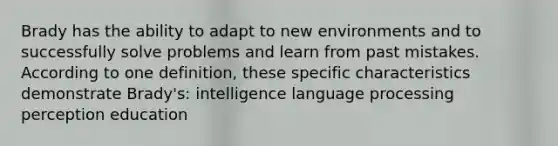 Brady has the ability to adapt to new environments and to successfully solve problems and learn from past mistakes. According to one definition, these specific characteristics demonstrate Brady's: intelligence language processing perception education