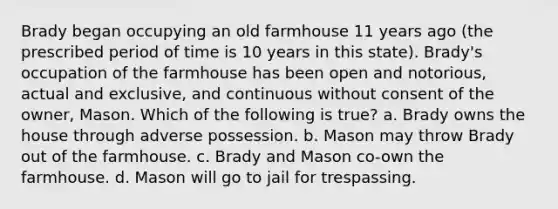 Brady began occupying an old farmhouse 11 years ago (the prescribed period of time is 10 years in this state). Brady's occupation of the farmhouse has been open and notorious, actual and exclusive, and continuous without consent of the owner, Mason. Which of the following is true? a. Brady owns the house through adverse possession. b. Mason may throw Brady out of the farmhouse. c. Brady and Mason co-own the farmhouse. d. Mason will go to jail for trespassing.