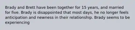 Brady and Brett have been together for 15 years, and married for five. Brady is disappointed that most days, he no longer feels anticipation and newness in their relationship. Brady seems to be experiencing