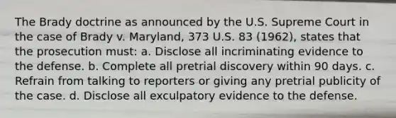 The Brady doctrine as announced by the U.S. Supreme Court in the case of Brady v. Maryland, 373 U.S. 83 (1962), states that the prosecution must: a. Disclose all incriminating evidence to the defense. b. Complete all pretrial discovery within 90 days. c. Refrain from talking to reporters or giving any pretrial publicity of the case. d. Disclose all exculpatory evidence to the defense.