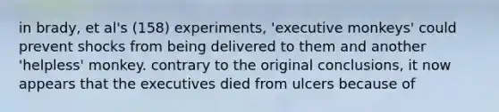 in brady, et al's (158) experiments, 'executive monkeys' could prevent shocks from being delivered to them and another 'helpless' monkey. contrary to the original conclusions, it now appears that the executives died from ulcers because of