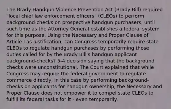 The Brady Handgun Violence Prevention Act (Brady Bill) required "local chief law enforcement officers" (CLEOs) to perform background-checks on prospective handgun purchasers, until such time as the Attorney General establishes a federal system for this purpose. Using the Necessary and Proper Clause of Article I as justification, can Congress temporarily require state CLEOs to regulate handgun purchases by performing those duties called for by the Brady Bill's handgun applicant background-checks? 5-4 decision saying that the background checks were unconstitutional. The Court explained that while Congress may require the federal government to regulate commerce directly, in this case by performing background-checks on applicants for handgun ownership, the Necessary and Proper Clause does not empower it to compel state CLEOs to fulfill its federal tasks for it - even temporarily.