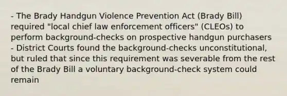 - The Brady Handgun Violence Prevention Act (Brady Bill) required "local chief law enforcement officers" (CLEOs) to perform background-checks on prospective handgun purchasers - District Courts found the background-checks unconstitutional, but ruled that since this requirement was severable from the rest of the Brady Bill a voluntary background-check system could remain