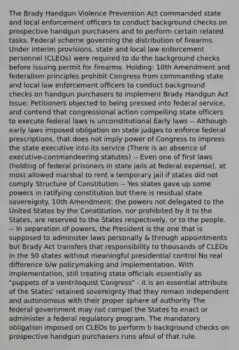 The Brady Handgun Violence Prevention Act commanded state and local enforcement officers to conduct background checks on prospective handgun purchasers and to perform certain related tasks. Federal scheme governing the distribution of firearms. Under interim provisions, state and local law enforcement personnel (CLEOs) were required to do the background checks before issuing permit for firearms. Holding: 10th Amendment and federalism principles prohibit Congress from commanding state and local law enforcement officers to conduct background checks on handgun purchasers to implement Brady Handgun Act Issue: Petitioners objected to being pressed into federal service, and contend that congressional action compelling state officers to execute federal laws is unconstitutional Early laws -- Although early laws imposed obligation on state judges to enforce federal prescriptions, that does not imply power of Congress to impress the state executive into its service (There is an absence of executive-commandeering statutes) -- Even one of first laws (holding of federal prisoners in state jails at federal expense), at most allowed marshal to rent a temporary jail if states did not comply Structure of Constitution -- Yes states gave up some powers in ratifying constitution but there is residual state sovereignty. 10th Amendment: the powers not delegated to the United States by the Constitution, nor prohibited by it to the States, are reserved to the States respectively, or to the people. -- In separation of powers, the President is the one that is supposed to administer laws personally & through appointments but Brady Act transfers that responsibility to thousands of CLEOs in the 50 states without meaningful presidential control No real difference b/w policymaking and implementation. With implementation, still treating state officials essentially as "puppets of a ventriloquist Congress" - it is an essential attribute of the States' retained sovereignty that they remain independent and autonomous with their proper sphere of authority The federal government may not compel the States to enact or administer a federal regulatory program. The mandatory obligation imposed on CLEOs to perform b background checks on prospective handgun purchasers runs afoul of that rule.