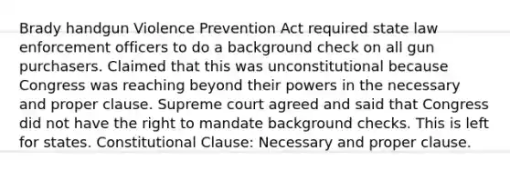 Brady handgun Violence Prevention Act required state law enforcement officers to do a background check on all gun purchasers. Claimed that this was unconstitutional because Congress was reaching beyond their powers in the necessary and proper clause. Supreme court agreed and said that Congress did not have the right to mandate background checks. This is left for states. Constitutional Clause: Necessary and proper clause.