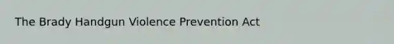 The Brady Handgun Violence Prevention Act