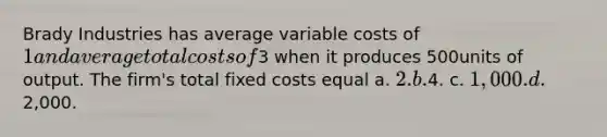 Brady Industries has average variable costs of 1 and average total costs of3 when it produces 500units of output. The firm's total fixed costs equal a. 2. b.4. c. 1,000. d.2,000.