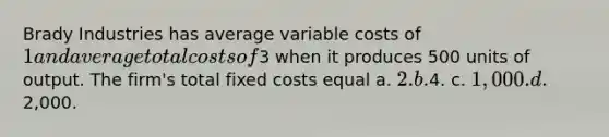 Brady Industries has average variable costs of 1 and average total costs of3 when it produces 500 units of output. The firm's total fixed costs equal a. 2. b.4. c. 1,000. d.2,000.