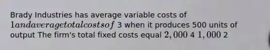 Brady Industries has average variable costs of 1 and average total costs of 3 when it produces 500 units of output The firm's total fixed costs equal 2,000 4 1,000 2