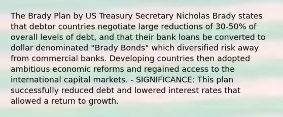 The Brady Plan by US Treasury Secretary Nicholas Brady states that debtor countries negotiate large reductions of 30-50% of overall levels of debt, and that their bank loans be converted to dollar denominated "Brady Bonds" which diversified risk away from commercial banks. Developing countries then adopted ambitious economic reforms and regained access to the international capital markets. - SIGNIFICANCE: This plan successfully reduced debt and lowered interest rates that allowed a return to growth.