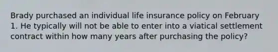 Brady purchased an individual life insurance policy on February 1. He typically will not be able to enter into a viatical settlement contract within how many years after purchasing the policy?