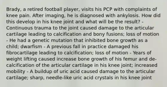 Brady, a retired football player, visits his PCP with complaints of knee pain. After imaging, he is diagnosed with ankylosis. How did this develop in his knee joint and what will be the result? - Continuous trauma to the joint caused damage to the articular cartilage leading to calcification and bony fusions; loss of motion - He had a genetic mutation that inhibited bone growth as a child; dwarfism - A previous fall in practice damaged his fibrocartilage leading to calcification; loss of motion - Years of weight lifting caused increase bone growth of his femur and de-calcification of the articular cartilage in his knee joint; increased mobility - A buildup of uric acid caused damage to the articular cartilage; sharp, needle-like uric acid crystals in his knee joint