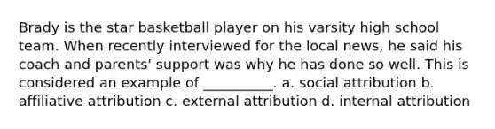 Brady is the star basketball player on his varsity high school team. When recently interviewed for the local news, he said his coach and parents' support was why he has done so well. This is considered an example of __________. a. social attribution b. affiliative attribution c. external attribution d. internal attribution