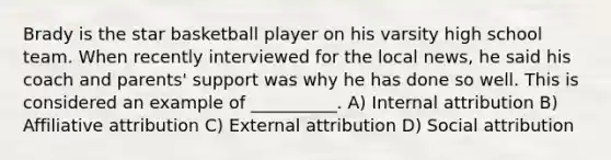 Brady is the star basketball player on his varsity high school team. When recently interviewed for the local news, he said his coach and parents' support was why he has done so well. This is considered an example of __________. A) Internal attribution B) Affiliative attribution C) External attribution D) Social attribution