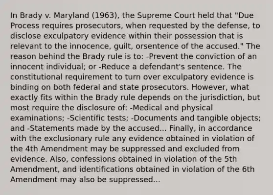 In Brady v. Maryland (1963), the Supreme Court held that "Due Process requires prosecutors, when requested by the defense, to disclose exculpatory evidence within their possession that is relevant to the innocence, guilt, orsentence of the accused." The reason behind the Brady rule is to: -Prevent the conviction of an innocent individual; or -Reduce a defendant's sentence. The constitutional requirement to turn over exculpatory evidence is binding on both federal and state prosecutors. However, what exactly fits within the Brady rule depends on the jurisdiction, but most require the disclosure of: -Medical and physical examinations; -Scientific tests; -Documents and tangible objects; and -Statements made by the accused... Finally, in accordance with the exclusionary rule any evidence obtained in violation of the 4th Amendment may be suppressed and excluded from evidence. Also, confessions obtained in violation of the 5th Amendment, and identifications obtained in violation of the 6th Amendment may also be suppressed...