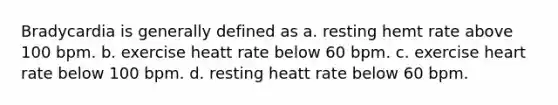 Bradycardia is generally defined as a. resting hemt rate above 100 bpm. b. exercise heatt rate below 60 bpm. c. exercise heart rate below 100 bpm. d. resting heatt rate below 60 bpm.