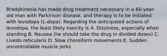 Bradykinesia has made drug treatment necessary in a 60-year-old man with Parkinson disease, and therapy is to be initiated with levodopa (L-dopa). Regarding the anticipated actions of levodopa, the least likely toxicity is A. Dizziness, especially when standing B. Nausea (he should take the drug in divided doses) C. Livedo reticularis D. Slow choreiform movements E. Sudden uncontrollable muscle jerks